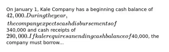 On January 1, Kale Company has a beginning cash balance of 42,000. During the year, the company expects cash disbursements of340,000 and cash receipts of 290,000. If kale requires an ending cash balance of40,000, the company must borrow...