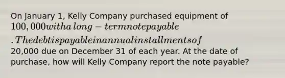 On January​ 1, Kelly Company purchased equipment of 100,000 with a​ long-term note payable. The debt is payable in annual installments of20,000 due on December 31 of each year. At the date of​ purchase, how will Kelly Company report the note​ payable?