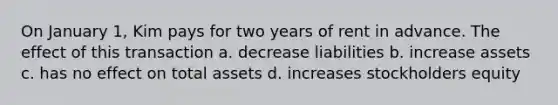 On January 1, Kim pays for two years of rent in advance. The effect of this transaction a. decrease liabilities b. increase assets c. has no effect on total assets d. increases stockholders equity