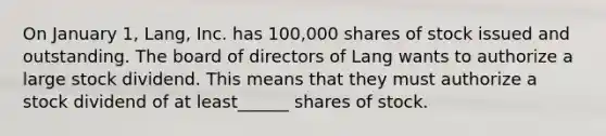 On January 1, Lang, Inc. has 100,000 shares of stock issued and outstanding. The board of directors of Lang wants to authorize a large stock dividend. This means that they must authorize a stock dividend of at least______ shares of stock.