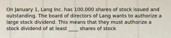 On January 1, Lang Inc. has 100,000 shares of stock issued and outstanding. The board of directors of Lang wants to authorize a large stock dividend. This means that they must authorize a stock dividend of at least ____ shares of stock