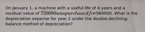 On January 1, a machine with a useful life of 4 years and a residual value of 720000 was purchased for560000. What is the depreciation expense for year 2 under the double-declining-balance method of depreciation?