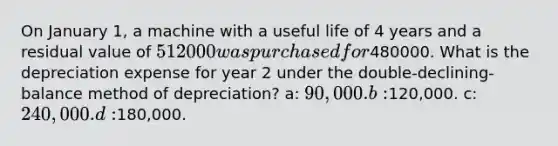 On January 1, a machine with a useful life of 4 years and a residual value of 512000 was purchased for480000. What is the depreciation expense for year 2 under the double-declining-balance method of depreciation? a: 90,000. b:120,000. c: 240,000. d:180,000.