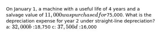 On January 1, a machine with a useful life of 4 years and a salvage value of 11,000 was purchased for75,000. What is the depreciation expense for year 2 under straight-line depreciation? a: 32,000 b:18,750 c: 37,500 d:16,000