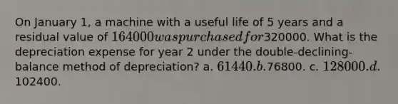 On January 1, a machine with a useful life of 5 years and a residual value of 164000 was purchased for320000. What is the depreciation expense for year 2 under the double-declining-balance method of depreciation? a. 61440. b.76800. c. 128000. d.102400.