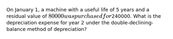 On January 1, a machine with a useful life of 5 years and a residual value of 80000 was purchased for240000. What is the depreciation expense for year 2 under the double-declining-balance method of depreciation?