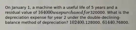 On January 1, a machine with a useful life of 5 years and a residual value of 164000 was purchased for320000. What is the depreciation expense for year 2 under the double-declining-balance method of depreciation? 102400.128000. 61440.76800.