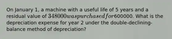 On January 1, a machine with a useful life of 5 years and a residual value of 348000 was purchased for600000. What is the depreciation expense for year 2 under the double-declining-balance method of depreciation?