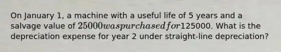 On January 1, a machine with a useful life of 5 years and a salvage value of 25000 was purchased for125000. What is the depreciation expense for year 2 under straight-line depreciation?