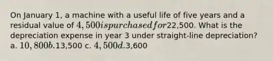 On January 1, a machine with a useful life of five years and a residual value of 4,500 is purchased for22,500. What is the depreciation expense in year 3 under straight-line depreciation? a. 10,800 b.13,500 c. 4,500 d.3,600