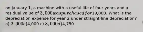 on January 1, a machine with a useful life of four years and a residual value of 3,000 was purchased for19,000. What is the depreciation expense for year 2 under straight-line depreciation? a) 2,000 b)4,000 c) 8,000 d)4,750