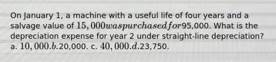 On January 1, a machine with a useful life of four years and a salvage value of 15,000 was purchased for95,000. What is the depreciation expense for year 2 under straight-line depreciation? a. 10,000. b.20,000. c. 40,000. d.23,750.