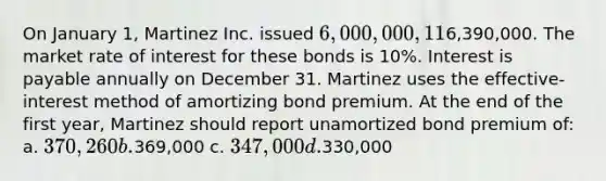 On January 1, Martinez Inc. issued 6,000,000, 11% bonds for6,390,000. The market rate of interest for these bonds is 10%. Interest is payable annually on December 31. Martinez uses the effective-interest method of amortizing bond premium. At the end of the first year, Martinez should report unamortized bond premium of: a. 370,260 b.369,000 c. 347,000 d.330,000