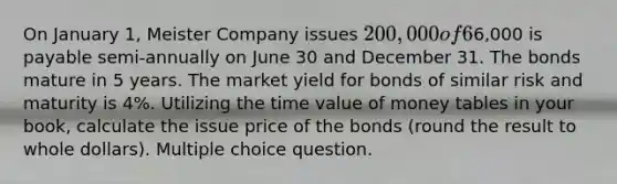 On January 1, Meister Company issues 200,000 of 6% bonds. Interest of6,000 is payable semi-annually on June 30 and December 31. The bonds mature in 5 years. The market yield for bonds of similar risk and maturity is 4%. Utilizing the time value of money tables in your book, calculate the issue price of the bonds (round the result to whole dollars). Multiple choice question.