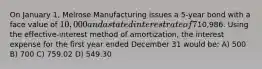 On January 1, Melrose Manufacturing issues a 5-year bond with a face value of 10,000 and a stated interest rate of 7%. The market interest rate is 5%. The issue price of the bond was10,986. Using the effective-interest method of amortization, the interest expense for the first year ended December 31 would be: A) 500 B) 700 C) 759.02 D) 549.30