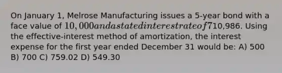 On January 1, Melrose Manufacturing issues a 5-year bond with a face value of 10,000 and a stated interest rate of 7%. The market interest rate is 5%. The issue price of the bond was10,986. Using the effective-interest method of amortization, the interest expense for the first year ended December 31 would be: A) 500 B) 700 C) 759.02 D) 549.30