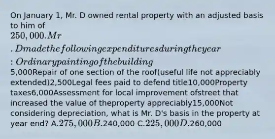 On January 1, Mr. D owned rental property with an adjusted basis to him of 250,000. Mr. D made the following expenditures during the year:Ordinary painting of the building 5,000Repair of one section of the roof(useful life not appreciably extended)2,500Legal fees paid to defend title10,000Property taxes6,000Assessment for local improvement ofstreet that increased the value of theproperty appreciably15,000Not considering depreciation, what is Mr. D's basis in the property at year end? A.275,000 B.240,000 C.225,000 D.260,000