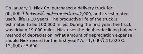 On January 1, Nick Co. purchased a delivery truck for 60,000. The truck's salvage value is2,000, and its estimated useful life is 10 years. The productive life of the truck is estimated to be 100,000 miles. During the first year, the truck was driven 19,000 miles. Nick uses the double-declining balance method of depreciation. What amount of depreciation expense should Nick record for the first year? A. 11,600 B.11,020 C. 12,000 D.5,800