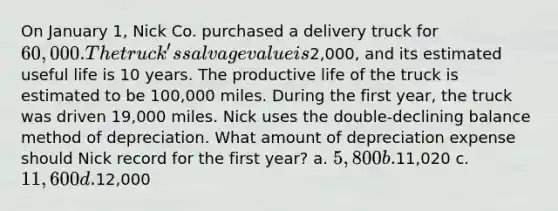 On January 1, Nick Co. purchased a delivery truck for 60,000. The truck's salvage value is2,000, and its estimated useful life is 10 years. The productive life of the truck is estimated to be 100,000 miles. During the first year, the truck was driven 19,000 miles. Nick uses the double-declining balance method of depreciation. What amount of depreciation expense should Nick record for the first year? a. 5,800 b.11,020 c. 11,600 d.12,000