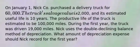 On January 1, Nick Co. purchased a delivery truck for 60,000. The truck's salvage value is2,000, and its estimated useful life is 10 years. The productive life of the truck is estimated to be 100,000 miles. During the first year, the truck was driven 19,000 miles. Nick uses the double-declining balance method of depreciation. What amount of depreciation expense should Nick record for the first year?