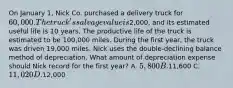 On January 1, Nick Co. purchased a delivery truck for 60,000. The truck's salvage value is2,000, and its estimated useful life is 10 years. The productive life of the truck is estimated to be 100,000 miles. During the first year, the truck was driven 19,000 miles. Nick uses the double-declining balance method of depreciation. What amount of depreciation expense should Nick record for the first year? A. 5,800 B.11,600 C. 11,020 D.12,000