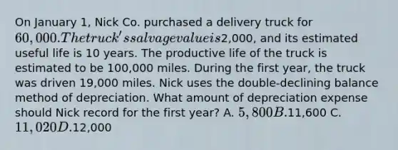 On January 1, Nick Co. purchased a delivery truck for 60,000. The truck's salvage value is2,000, and its estimated useful life is 10 years. The productive life of the truck is estimated to be 100,000 miles. During the first year, the truck was driven 19,000 miles. Nick uses the double-declining balance method of depreciation. What amount of depreciation expense should Nick record for the first year? A. 5,800 B.11,600 C. 11,020 D.12,000