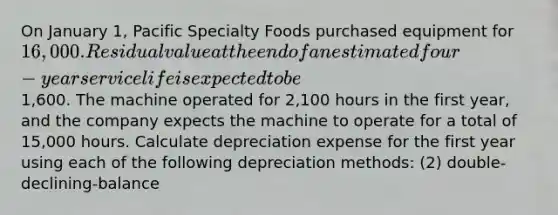 On January 1, Pacific Specialty Foods purchased equipment for 16,000. Residual value at the end of an estimated four-year service life is expected to be1,600. The machine operated for 2,100 hours in the first year, and the company expects the machine to operate for a total of 15,000 hours. Calculate depreciation expense for the first year using each of the following depreciation methods: (2) double-declining-balance