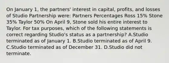 On January 1, the partners' interest in capital, profits, and losses of Studio Partnership were: Partners Percentages Ross 15% Stone 35% Taylor 50% On April 9, Stone sold his entire interest to Taylor. For tax purposes, which of the following statements is correct regarding Studio's status as a partnership? A.Studio terminated as of January 1. B.Studio terminated as of April 9. C.Studio terminated as of December 31. D.Studio did not terminate.