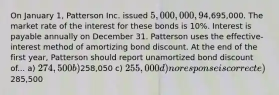 On January 1, Patterson Inc. issued 5,000,000, 9% bonds for4,695,000. The market rate of the interest for these bonds is 10%. Interest is payable annually on December 31. Patterson uses the effective-interest method of amortizing bond discount. At the end of the first year, Patterson should report unamortized bond discount of... a) 274,500 b)258,050 c) 255,000 d) no response is correct e)285,500