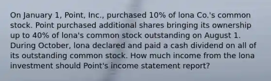 On January 1, Point, Inc., purchased 10% of lona Co.'s common stock. Point purchased additional shares bringing its ownership up to 40% of lona's common stock outstanding on August 1. During October, lona declared and paid a cash dividend on all of its outstanding common stock. How much income from the lona investment should Point's income statement report?