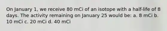 On January 1, we receive 80 mCi of an isotope with a half-life of 8 days. The activity remaining on January 25 would be: a. 8 mCi b. 10 mCi c. 20 mCi d. 40 mCi