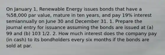 On January 1, Renewable Energy issues bonds that have a %58,000 par value, mature in ten years, and pay 19% interest semiannually on June 30 and December 31. 1. Prepare the journal entry for issuance assuming the bonds are issued at (a) 99 and (b) 103 1/2. 2. How much interest does the company pay (in cash) to its bondholders every six months if the bonds are sold at par.