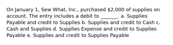 On January 1, Sew What, Inc., purchased 2,000 of supplies on account. The entry includes a debit to _______. a. Supplies Payable and credit to Supplies b. Supplies and credit to Cash c. Cash and Supplies d. Supplies Expense and credit to Supplies Payable e. Supplies and credit to Supplies Payable