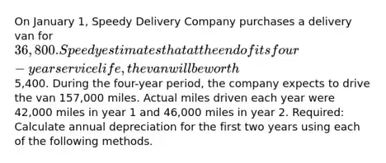 On January 1, Speedy Delivery Company purchases a delivery van for 36,800. Speedy estimates that at the end of its four-year service life, the van will be worth5,400. During the four-year period, the company expects to drive the van 157,000 miles. Actual miles driven each year were 42,000 miles in year 1 and 46,000 miles in year 2. Required: Calculate annual depreciation for the first two years using each of the following methods.