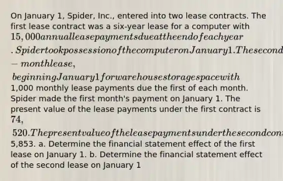 On January 1, Spider, Inc., entered into two lease contracts. The first lease contract was a six-year lease for a computer with 15,000 annual lease payments due at the end of each year. Spider took possession of the computer on January 1. The second lease contract was a six-month lease, beginning January 1 for warehouse storage space with1,000 monthly lease payments due the first of each month. Spider made the first month's payment on January 1. The present value of the lease payments under the first contract is 74,520. The present value of the lease payments under the second contract is5,853. a. Determine the financial statement effect of the first lease on January 1. b. Determine the financial statement effect of the second lease on January 1