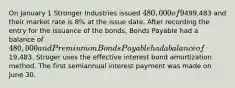 On January 1 Stronger Industries issued 480,000 of 9%, five-year bonds that pay interest semiannually on June 30 and December 31. They are issued at499,483 and their market rate is 8% at the issue date. After recording the entry for the issuance of the bonds, Bonds Payable had a balance of 480,000 and Premium on Bonds Payable had a balance of19,483. Stroger uses the effective interest bond amortization method. The first semiannual interest payment was made on June 30.