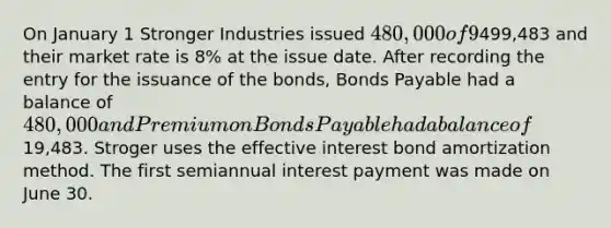 On January 1 Stronger Industries issued 480,000 of 9%, five-year bonds that pay interest semiannually on June 30 and December 31. They are issued at499,483 and their market rate is 8% at the issue date. After recording the entry for the issuance of the bonds, Bonds Payable had a balance of 480,000 and Premium on Bonds Payable had a balance of19,483. Stroger uses the effective interest bond amortization method. The first semiannual interest payment was made on June 30.