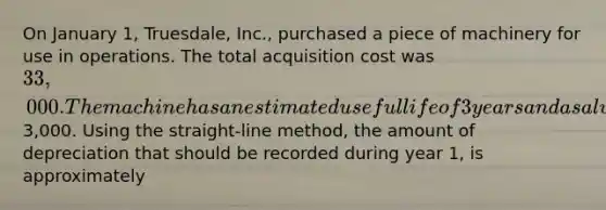 On January 1, Truesdale, Inc., purchased a piece of machinery for use in operations. The total acquisition cost was 33,000. The machine has an estimated useful life of 3 years and a salvage value of3,000. Using the straight-line method, the amount of depreciation that should be recorded during year 1, is approximately