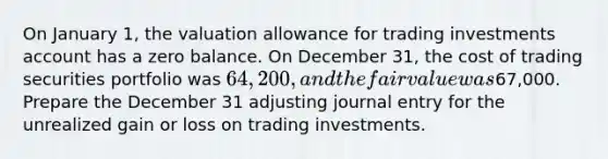 On January 1, the valuation allowance for trading investments account has a zero balance. On December 31, the cost of trading securities portfolio was 64,200, and the fair value was67,000. Prepare the December 31 adjusting journal entry for the unrealized gain or loss on trading investments.