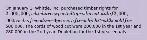 On January 1, Whittle, Inc. purchased timber rights for 2,000,000, which are expected to produce a total of 2,000,000 cords of wood over 4 years, after which it will be sold for500,000. The cords of wood cut were 200,000 in the 1st year and 280,000 in the 2nd year. Depletion for the 1st year equals ______.