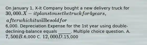 On January 1, X-it Company bought a new delivery truck for 30,000. X-it plans to use the truck for 4 years, after which it will be sold for6,000. Depreciation Expense for the 1st year using double-declining-balance equals ______. Multiple choice question. A. 7,500 B.6,000 C. 12,000 D.15,000