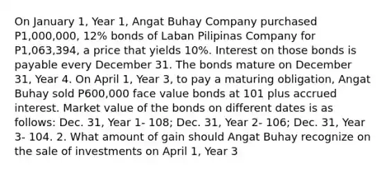 On January 1, Year 1, Angat Buhay Company purchased P1,000,000, 12% bonds of Laban Pilipinas Company for P1,063,394, a price that yields 10%. Interest on those bonds is payable every December 31. The bonds mature on December 31, Year 4. On April 1, Year 3, to pay a maturing obligation, Angat Buhay sold P600,000 face value bonds at 101 plus accrued interest. Market value of the bonds on different dates is as follows: Dec. 31, Year 1- 108; Dec. 31, Year 2- 106; Dec. 31, Year 3- 104. 2. What amount of gain should Angat Buhay recognize on the sale of investments on April 1, Year 3