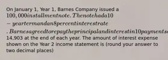 On January 1, Year 1, Barnes Company issued a 100,000 installment note. The note had a 10-year term and an 8 percent interest rate. Barnes agreed to repay the principal and interest in 10 payments of14,903 at the end of each year. The amount of interest expense shown on the Year 2 income statement is (round your answer to two decimal places)