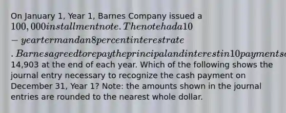 On January 1, Year 1, Barnes Company issued a 100,000 installment note. The note had a 10-year term and an 8 percent interest rate. Barnes agreed to repay the principal and interest in 10 payments of14,903 at the end of each year. Which of the following shows the journal entry necessary to recognize the cash payment on December 31, Year 1? Note: the amounts shown in the journal entries are rounded to the nearest whole dollar.