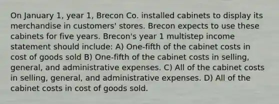 On January 1, year 1, Brecon Co. installed cabinets to display its merchandise in customers' stores. Brecon expects to use these cabinets for five years. Brecon's year 1 multistep income statement should include: A) One-fifth of the cabinet costs in cost of goods sold B) One-fifth of the cabinet costs in selling, general, and administrative expenses. C) All of the cabinet costs in selling, general, and administrative expenses. D) All of the cabinet costs in cost of goods sold.