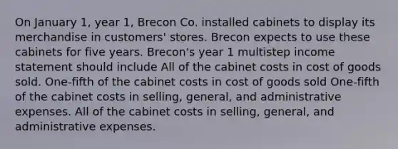 On January 1, year 1, Brecon Co. installed cabinets to display its merchandise in customers' stores. Brecon expects to use these cabinets for five years. Brecon's year 1 multistep income statement should include All of the cabinet costs in cost of goods sold. One-fifth of the cabinet costs in cost of goods sold One-fifth of the cabinet costs in selling, general, and administrative expenses. All of the cabinet costs in selling, general, and administrative expenses.