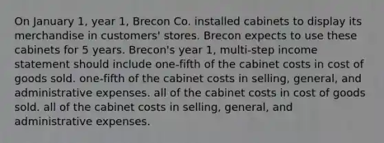 On January 1, year 1, Brecon Co. installed cabinets to display its merchandise in customers' stores. Brecon expects to use these cabinets for 5 years. Brecon's year 1, multi-step <a href='https://www.questionai.com/knowledge/kCPMsnOwdm-income-statement' class='anchor-knowledge'>income statement</a> should include one-fifth of the cabinet costs in cost of goods sold. one-fifth of the cabinet costs in selling, general, and administrative expenses. all of the cabinet costs in cost of goods sold. all of the cabinet costs in selling, general, and administrative expenses.