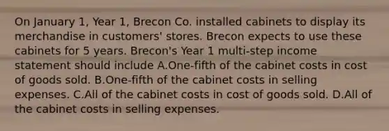 On January 1, Year 1, Brecon Co. installed cabinets to display its merchandise in customers' stores. Brecon expects to use these cabinets for 5 years. Brecon's Year 1 multi-step <a href='https://www.questionai.com/knowledge/kCPMsnOwdm-income-statement' class='anchor-knowledge'>income statement</a> should include A.One-fifth of the cabinet costs in cost of goods sold. B.One-fifth of the cabinet costs in selling expenses. C.All of the cabinet costs in cost of goods sold. D.All of the cabinet costs in selling expenses.