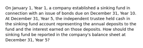 On January 1, Year 1, a company established a sinking fund in connection with an issue of bonds due on December 31, Year 10. At December 31, Year 5, the independent trustee held cash in the sinking fund account representing the annual deposits to the fund and the interest earned on those deposits. How should the sinking fund be reported in the company's balance sheet at December 31, Year 5?