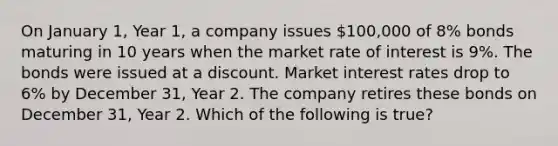 On January 1, Year 1, a company issues 100,000 of 8% bonds maturing in 10 years when the market rate of interest is 9%. The bonds were issued at a discount. Market interest rates drop to 6% by December 31, Year 2. The company retires these bonds on December 31, Year 2. Which of the following is true?